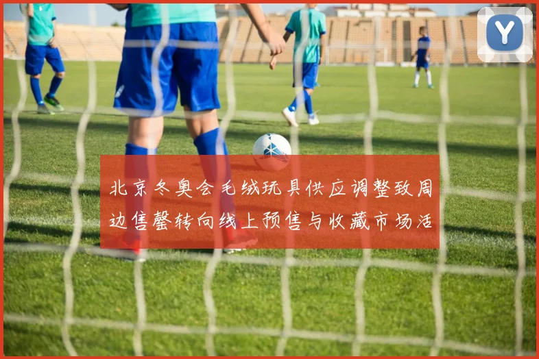 北京冬奥会毛绒玩具供应调整致周边售罄转向线上预售与收藏市场活跃