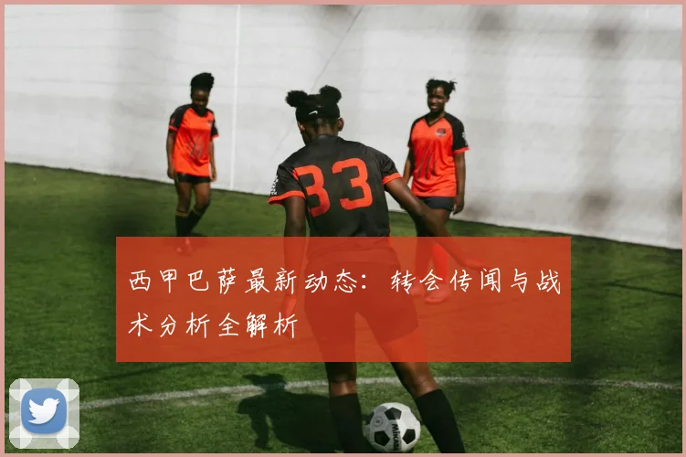 西甲巴萨最新动态：转会传闻与战术分析全解析
