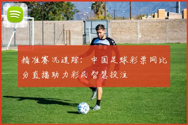 精准赛况追踪：中国足球彩票网比分直播助力彩民智慧投注