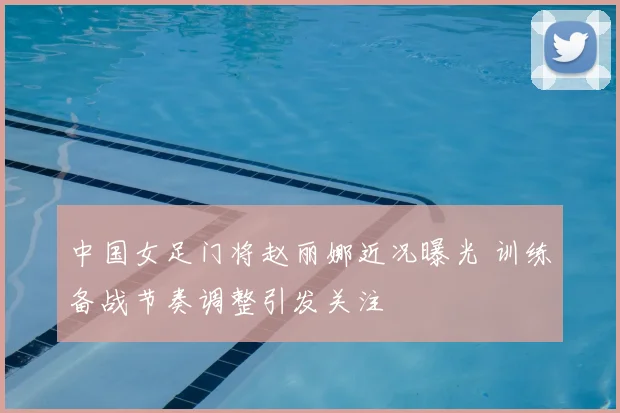 中国女足门将赵丽娜近况曝光 训练备战节奏调整引发关注