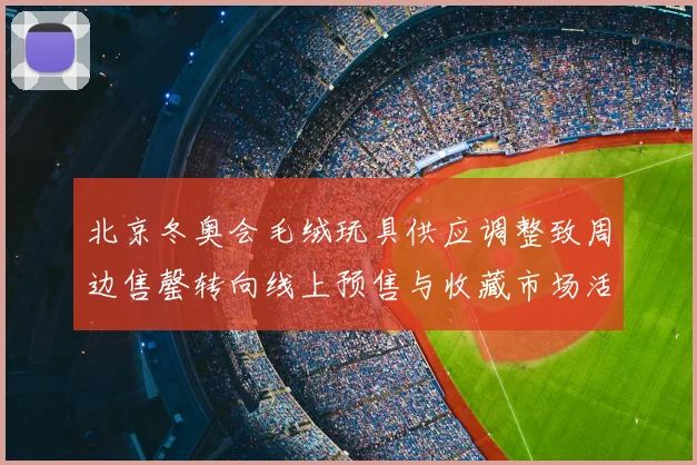 北京冬奥会毛绒玩具供应调整致周边售罄转向线上预售与收藏市场活跃