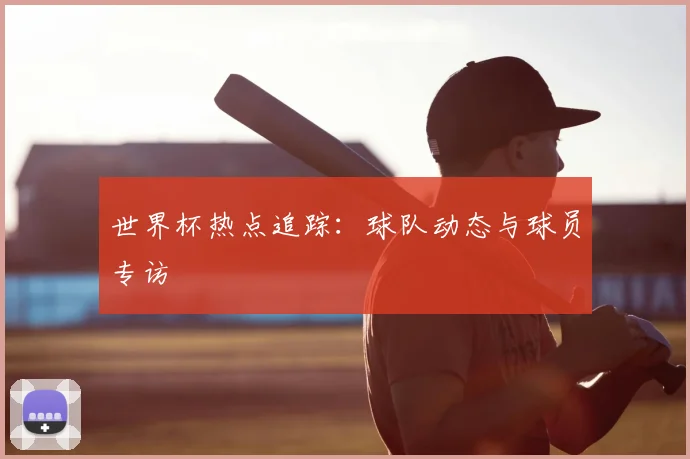 世界杯热点追踪:球队动态与球员专访
