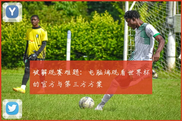 破解观赛难题:电脑端观看世界杯的官方与第三方方案