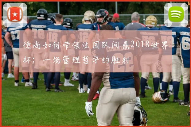 德尚如何带领法国队问鼎2018世界杯:一场管理哲学的胜利