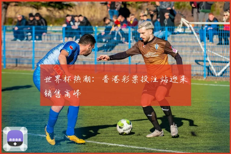 世界杯热潮：香港彩票投注站迎来销售高峰