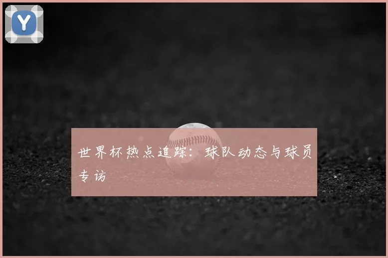 世界杯热点追踪：球队动态与球员专访