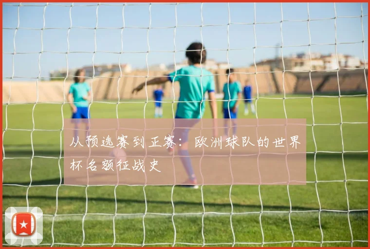从预选赛到正赛：欧洲球队的世界杯名额征战史