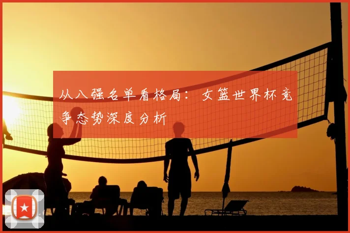 从八强名单看格局:女篮世界杯竞争态势深度分析
