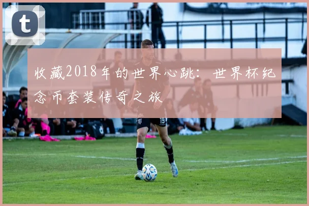 收藏2018年的世界心跳:世界杯纪念币套装传奇之旅